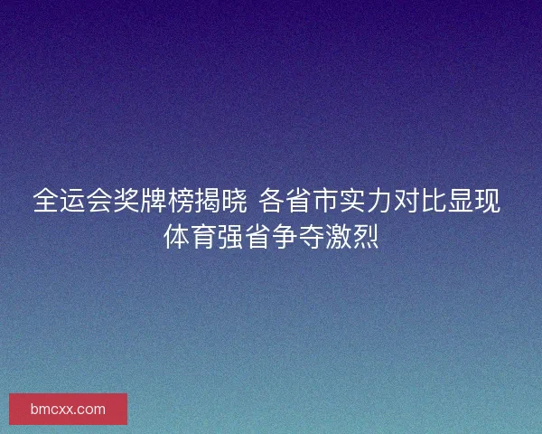 全运会奖牌榜揭晓 各省市实力对比显现 体育强省争夺激烈