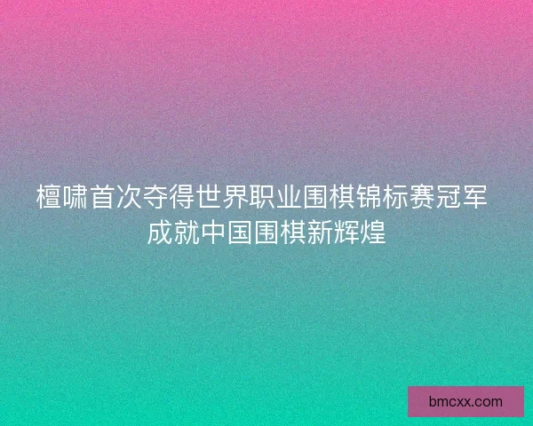 檀啸首次夺得世界职业围棋锦标赛冠军 成就中国围棋新辉煌