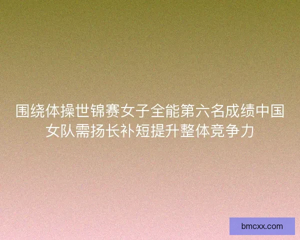 围绕体操世锦赛女子全能第六名成绩中国女队需扬长补短提升整体竞争力