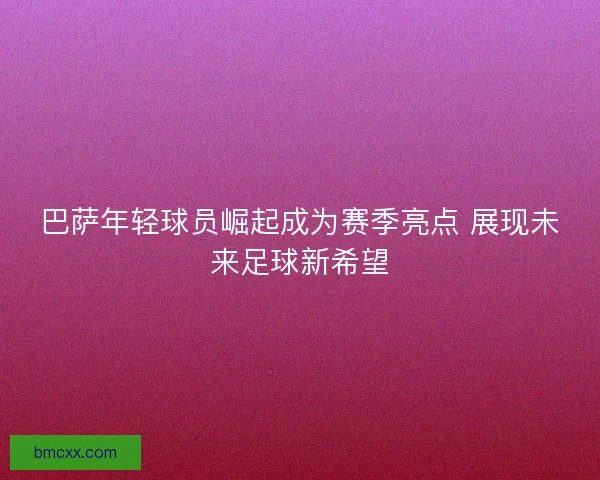 巴萨年轻球员崛起成为赛季亮点 展现未来足球新希望