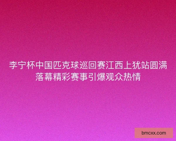 李宁杯中国匹克球巡回赛江西上犹站圆满落幕精彩赛事引爆观众热情